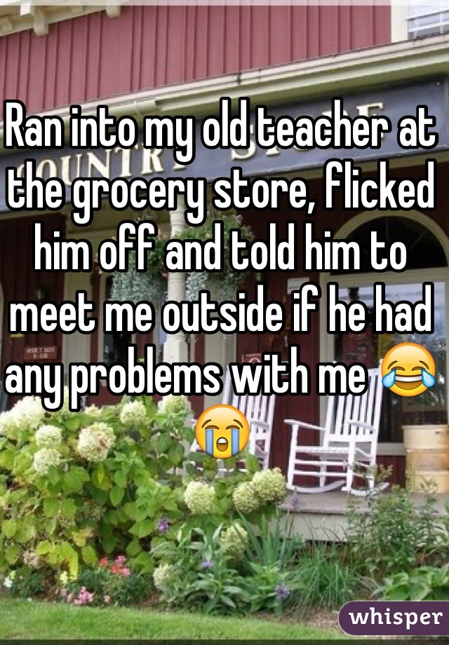 Ran into my old teacher at the grocery store, flicked him off and told him to meet me outside if he had any problems with me 😂😭