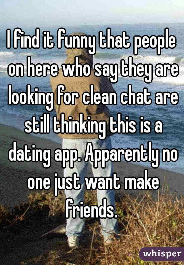 I find it funny that people on here who say they are looking for clean chat are still thinking this is a dating app. Apparently no one just want make friends. 