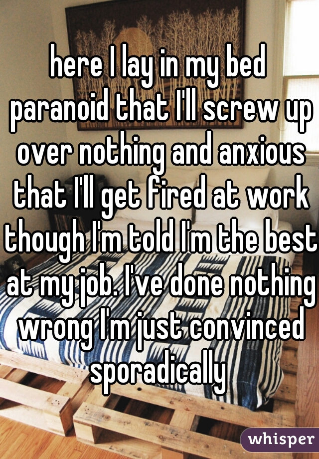 here I lay in my bed paranoid that I'll screw up over nothing and anxious that I'll get fired at work though I'm told I'm the best at my job. I've done nothing wrong I'm just convinced sporadically 