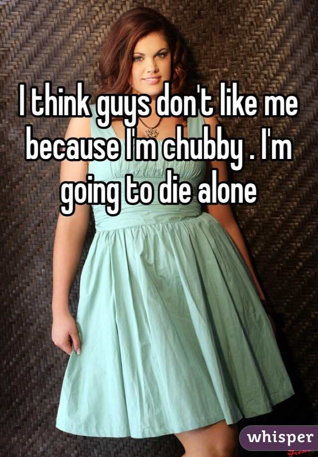 I think guys don't like me because I'm chubby . I'm going to die alone