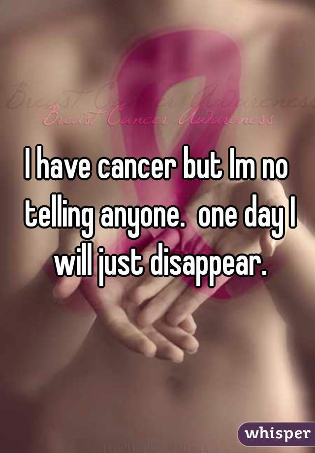 I have cancer but Im no telling anyone.  one day I will just disappear.