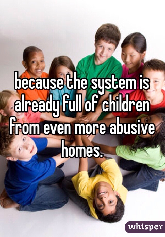 because the system is already full of children from even more abusive homes.