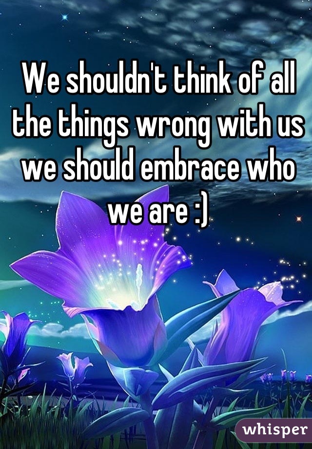 We shouldn't think of all the things wrong with us we should embrace who we are :)
