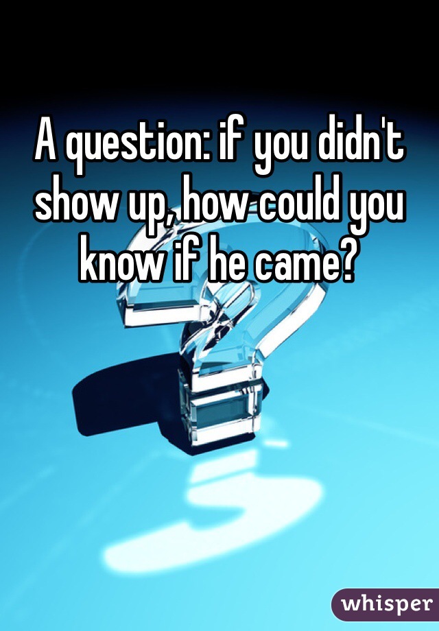 A question: if you didn't show up, how could you know if he came?