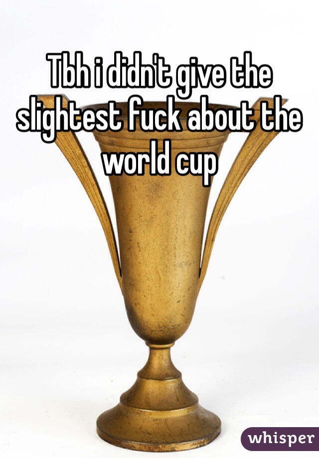 Tbh i didn't give the slightest fuck about the world cup