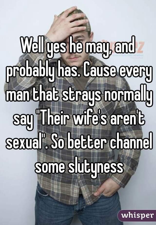 Well yes he may, and probably has. Cause every man that strays normally say "Their wife's aren't sexual". So better channel some slutyness