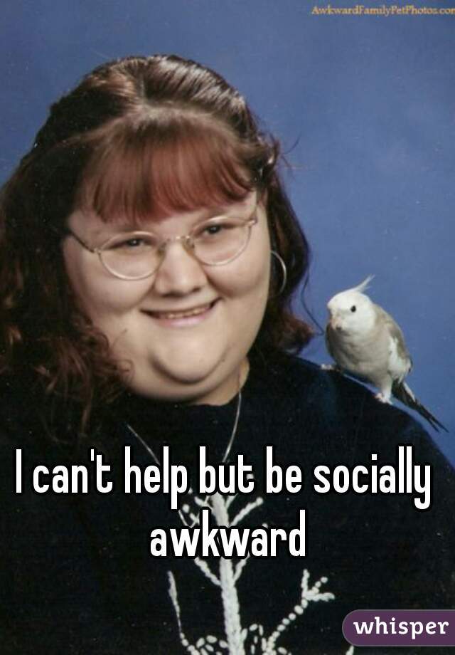 I can't help but be socially awkward