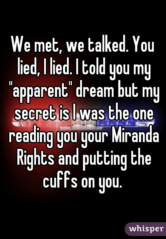 We met, we talked. You lied, I lied. I told you my "apparent" dream but my secret is I was the one reading you your Miranda Rights and putting the cuffs on you. 