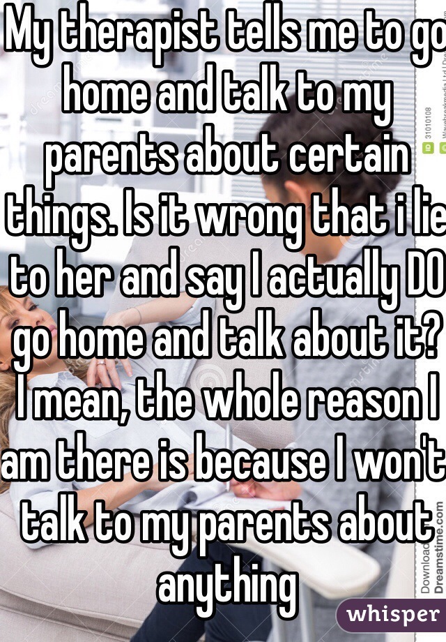 My therapist tells me to go home and talk to my parents about certain things. Is it wrong that i lie to her and say I actually DO go home and talk about it?
I mean, the whole reason I am there is because I won't talk to my parents about anything