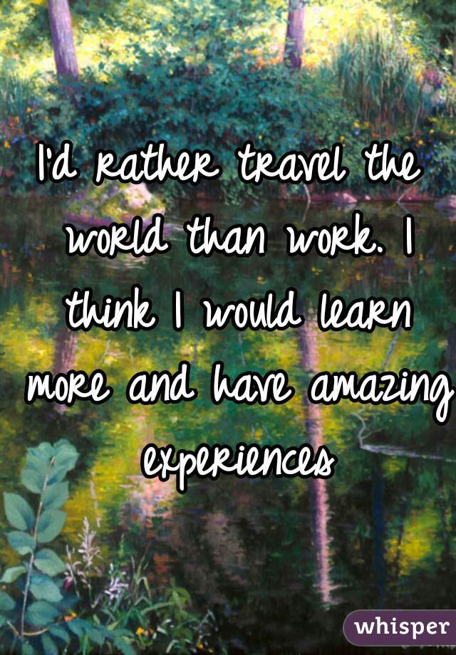 I'd rather travel the world than work. I think I would learn more and have amazing experiences