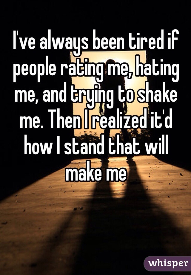 I've always been tired if people rating me, hating me, and trying to shake me. Then I realized it'd how I stand that will make me  
