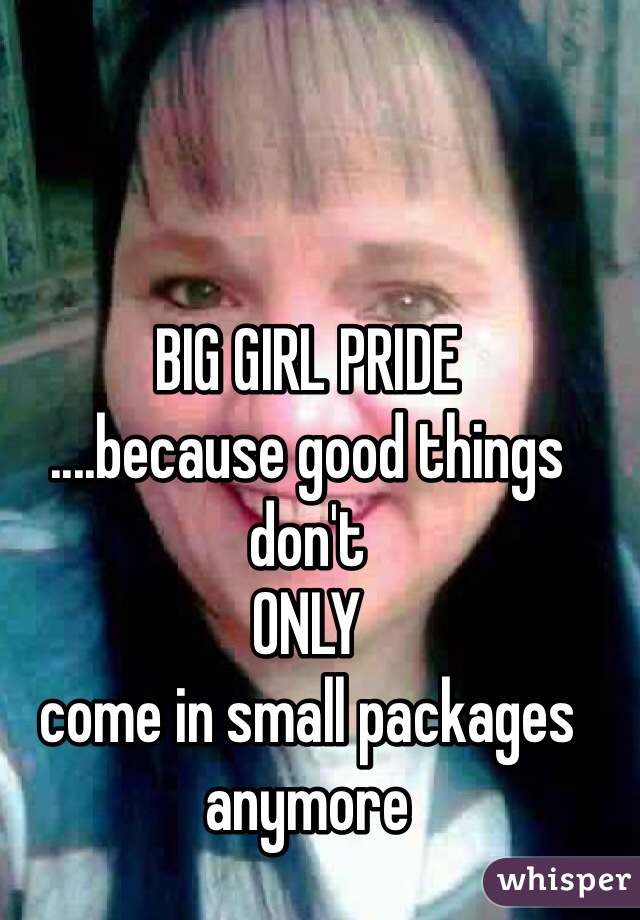 BIG GIRL PRIDE
....because good things don't
ONLY
come in small packages 
anymore

