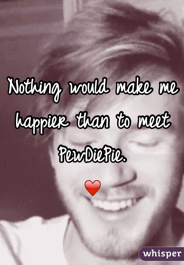 Nothing would make me happier than to meet PewDiePie.
❤️
