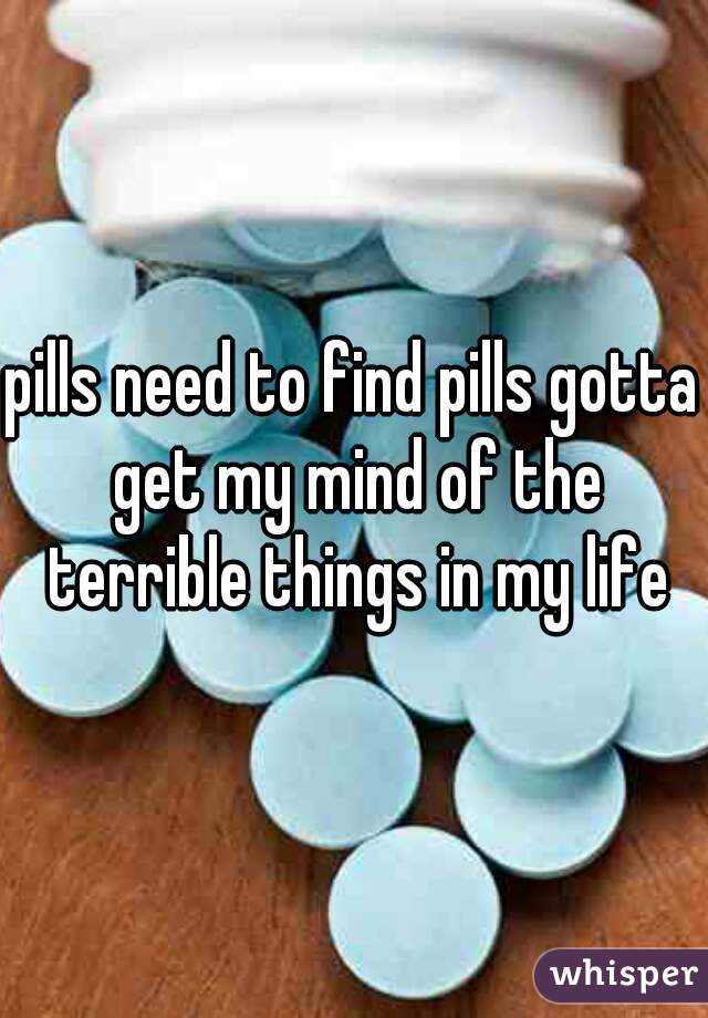 pills need to find pills gotta get my mind of the terrible things in my life