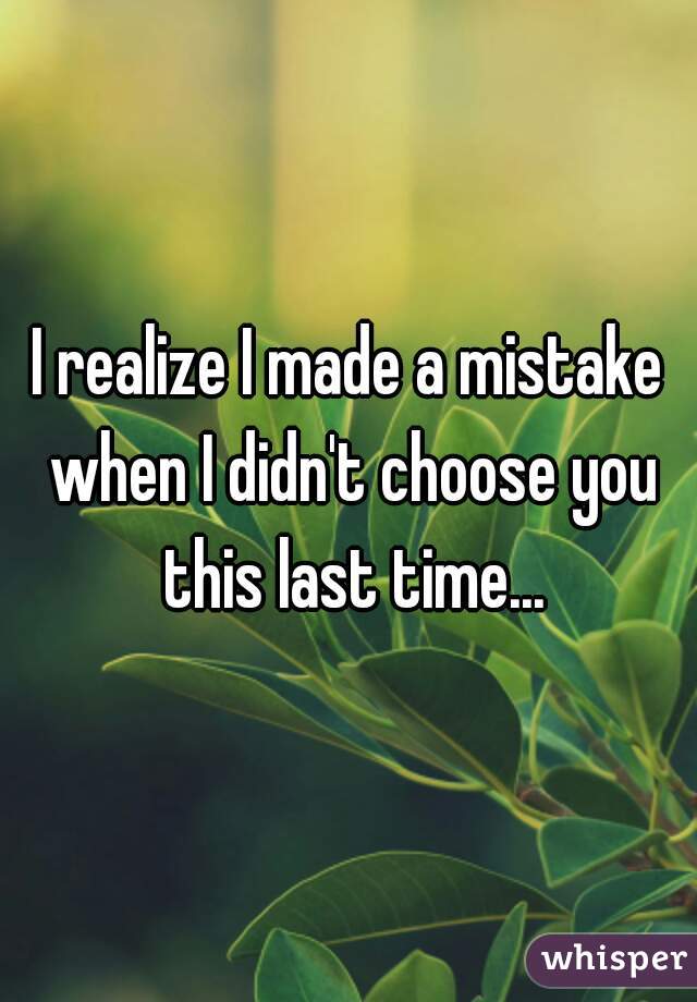 I realize I made a mistake when I didn't choose you this last time...