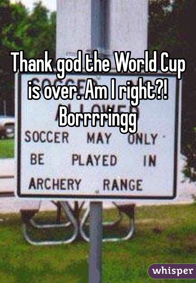 Thank god the World Cup is over. Am I right?! Borrrringg