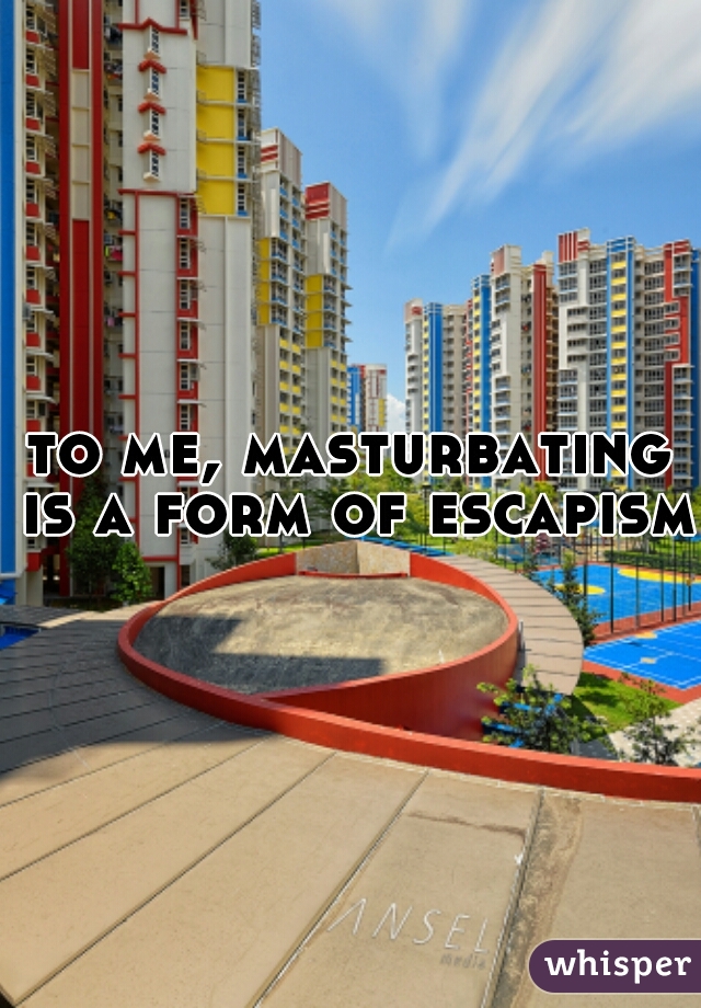 to me, masturbating is a form of escapism.