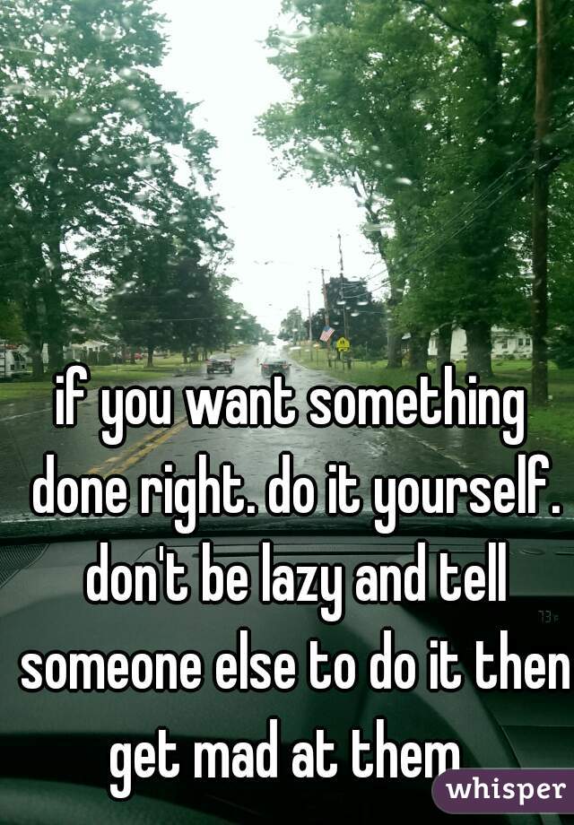 if you want something done right. do it yourself. don't be lazy and tell someone else to do it then get mad at them. 