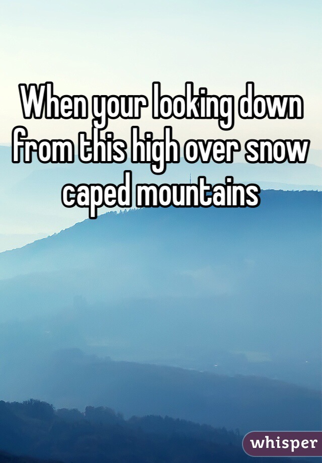 When your looking down from this high over snow caped mountains