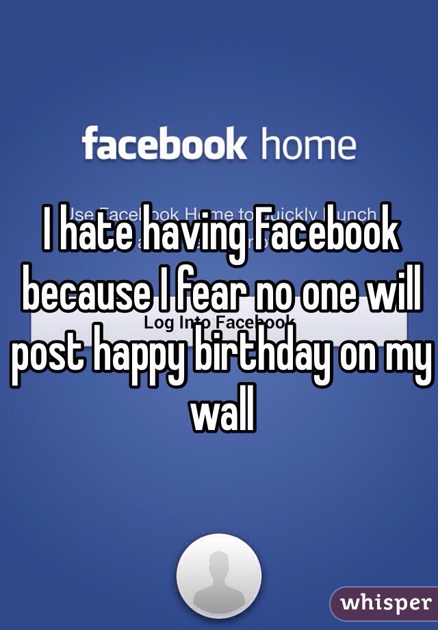 I hate having Facebook because I fear no one will post happy birthday on my wall