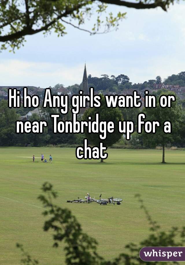 Hi ho Any girls want in or near Tonbridge up for a chat 