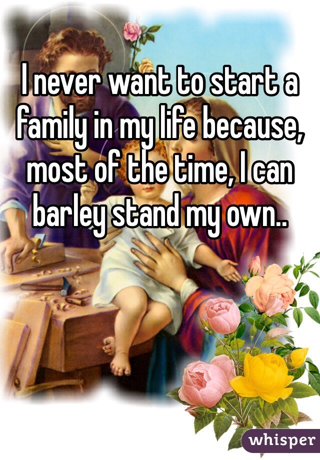 I never want to start a family in my life because, most of the time, I can barley stand my own..
