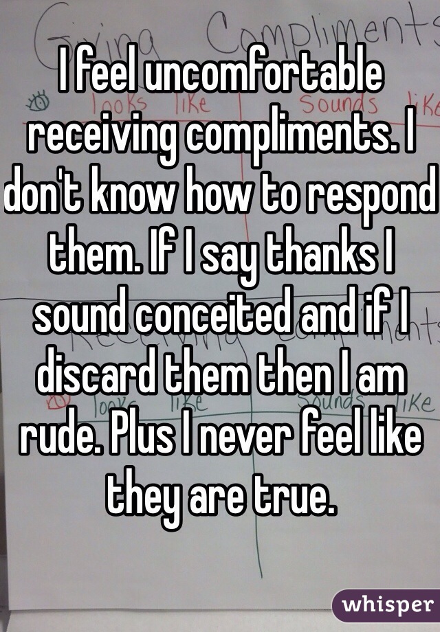 I feel uncomfortable receiving compliments. I don't know how to respond them. If I say thanks I sound conceited and if I discard them then I am rude. Plus I never feel like they are true.