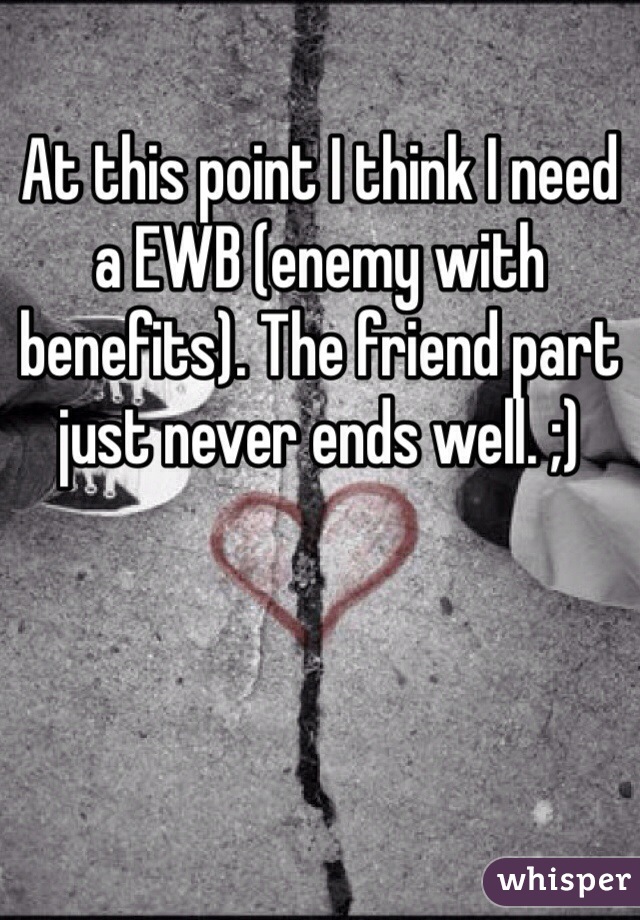 At this point I think I need a EWB (enemy with benefits). The friend part just never ends well. ;)