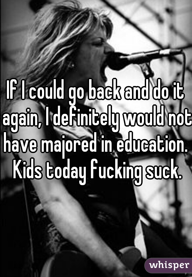 If I could go back and do it again, I definitely would not have majored in education.  Kids today fucking suck.