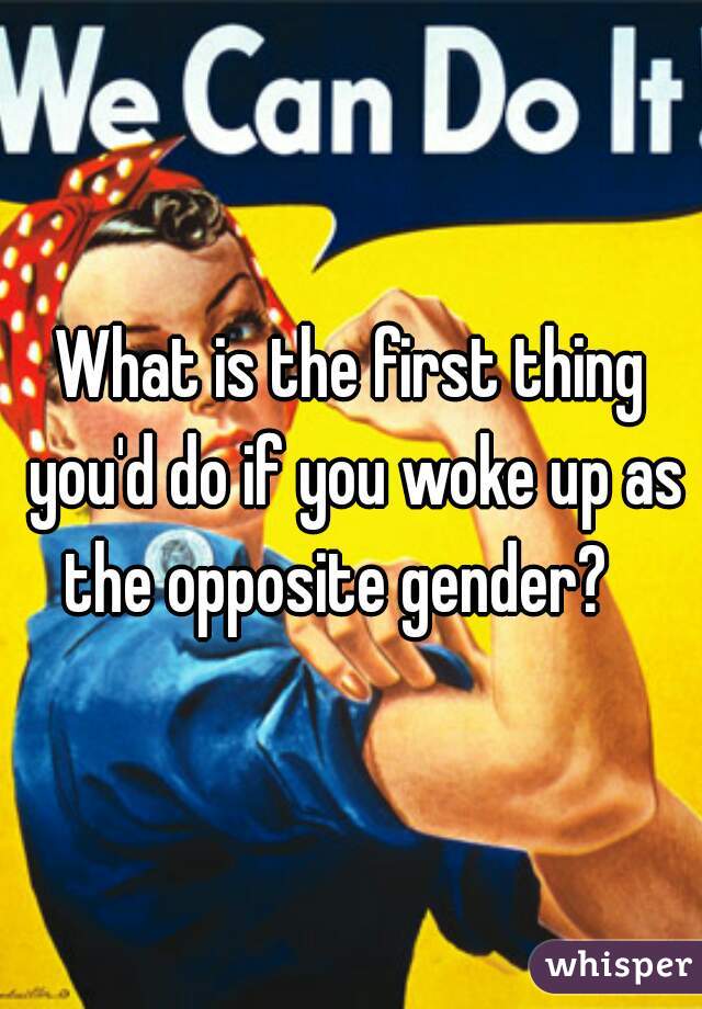 What is the first thing you'd do if you woke up as the opposite gender?   