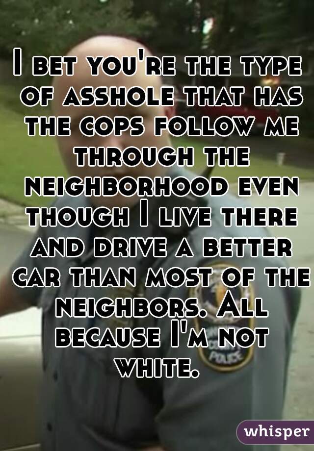 I bet you're the type of asshole that has the cops follow me through the neighborhood even though I live there and drive a better car than most of the neighbors. All because I'm not white. 