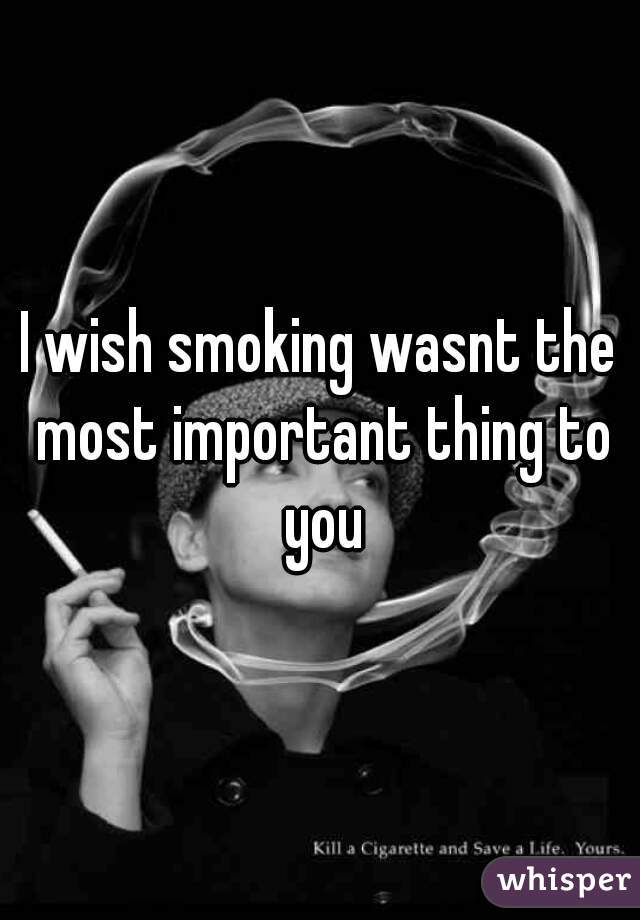 I wish smoking wasnt the most important thing to you