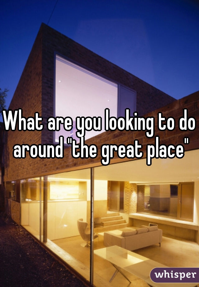What are you looking to do around "the great place"