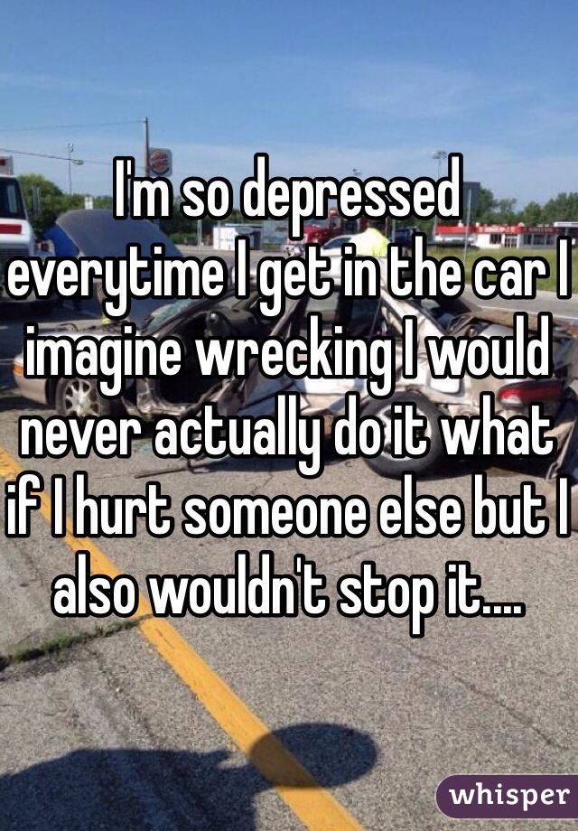 I'm so depressed everytime I get in the car I imagine wrecking I would never actually do it what if I hurt someone else but I also wouldn't stop it....