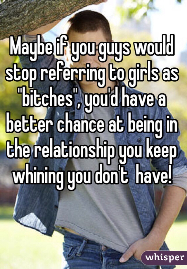Maybe if you guys would stop referring to girls as "bitches", you'd have a better chance at being in the relationship you keep whining you don't  have! 