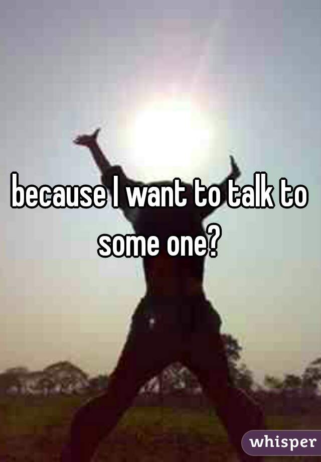 because I want to talk to some one? 