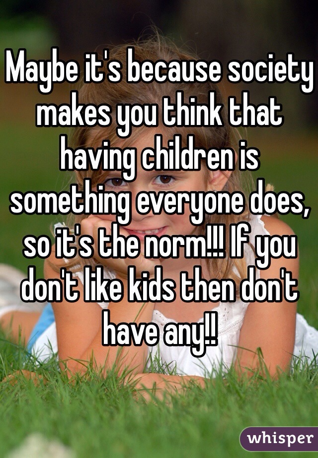 Maybe it's because society makes you think that having children is something everyone does, so it's the norm!!! If you don't like kids then don't have any!!