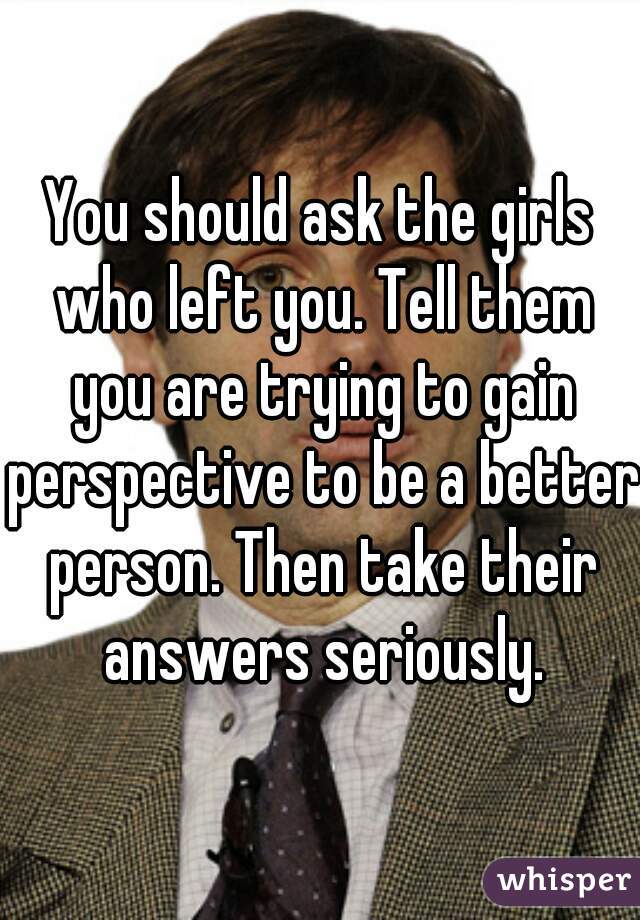 You should ask the girls who left you. Tell them you are trying to gain perspective to be a better person. Then take their answers seriously.