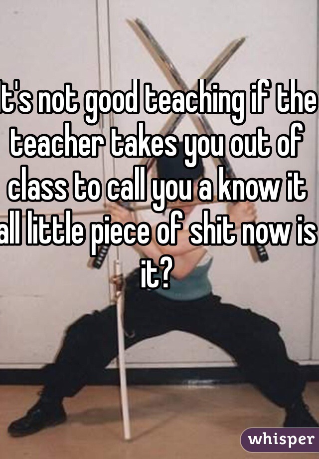 It's not good teaching if the teacher takes you out of class to call you a know it all little piece of shit now is it?
