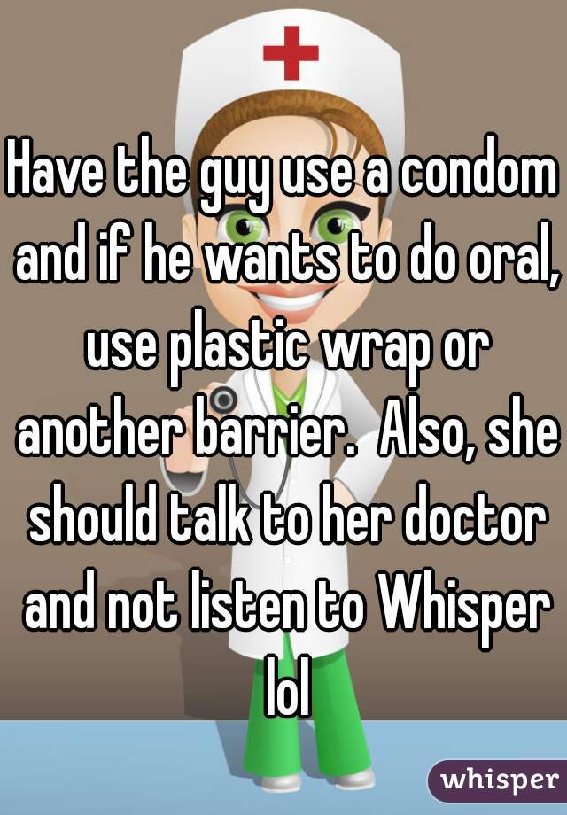 Have the guy use a condom and if he wants to do oral, use plastic wrap or another barrier.  Also, she should talk to her doctor and not listen to Whisper lol