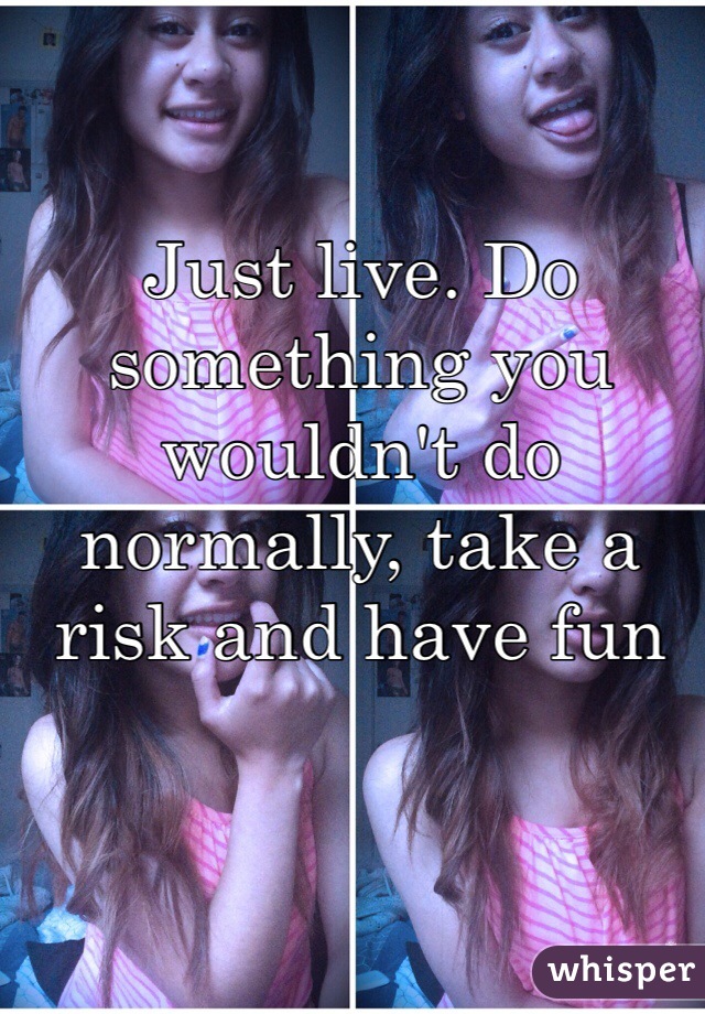 Just live. Do something you wouldn't do normally, take a risk and have fun