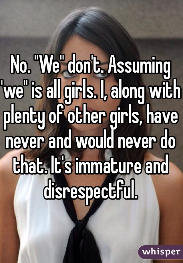 No. "We" don't. Assuming "we" is all girls. I, along with plenty of other girls, have never and would never do that. It's immature and disrespectful. 