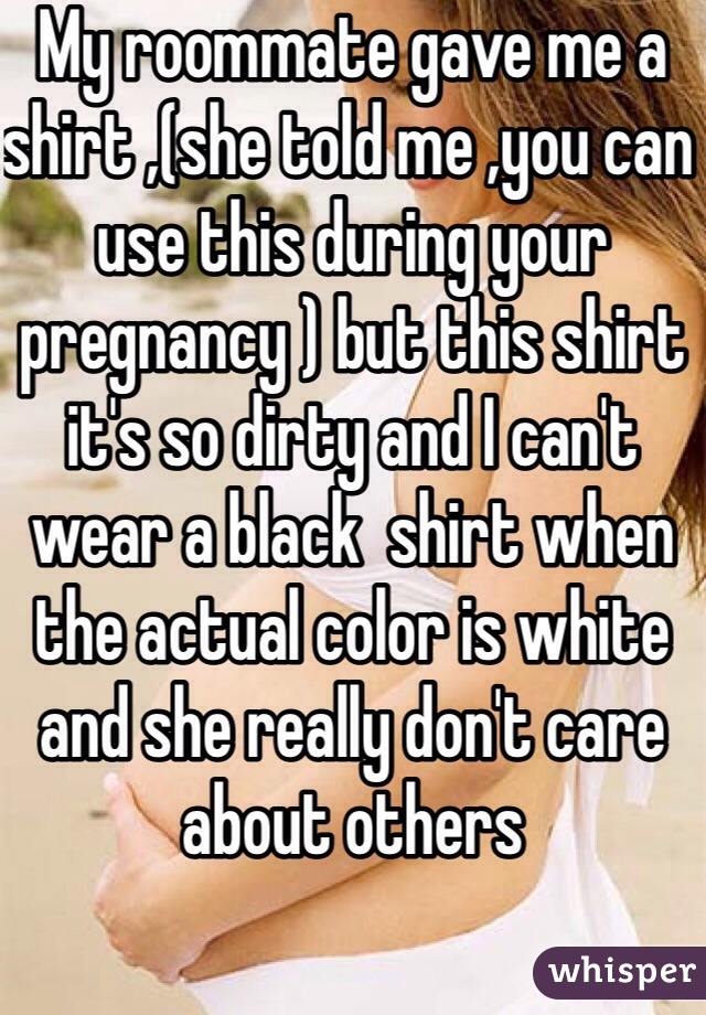 My roommate gave me a shirt ,(she told me ,you can use this during your pregnancy ) but this shirt it's so dirty and I can't wear a black  shirt when the actual color is white  and she really don't care about others 