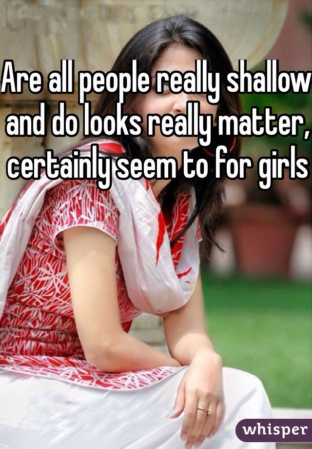 Are all people really shallow and do looks really matter, certainly seem to for girls 