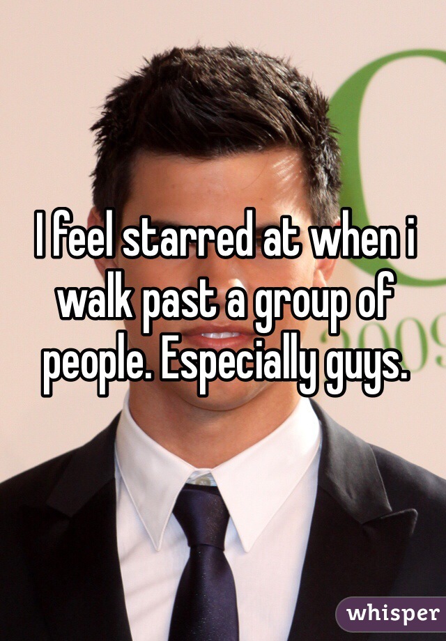 I feel starred at when i walk past a group of people. Especially guys.