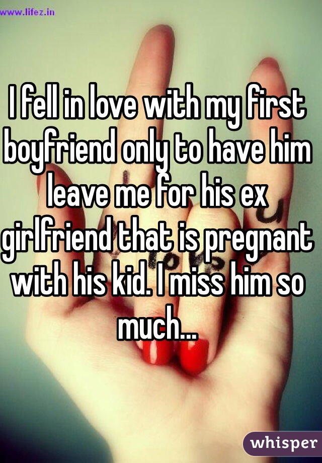 I fell in love with my first boyfriend only to have him leave me for his ex girlfriend that is pregnant with his kid. I miss him so much...