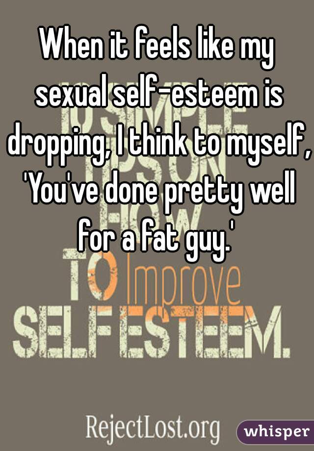 When it feels like my sexual self-esteem is dropping, I think to myself, 'You've done pretty well for a fat guy.' 