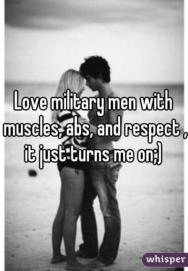Love military men with muscles, abs, and respect , it just turns me on;) 