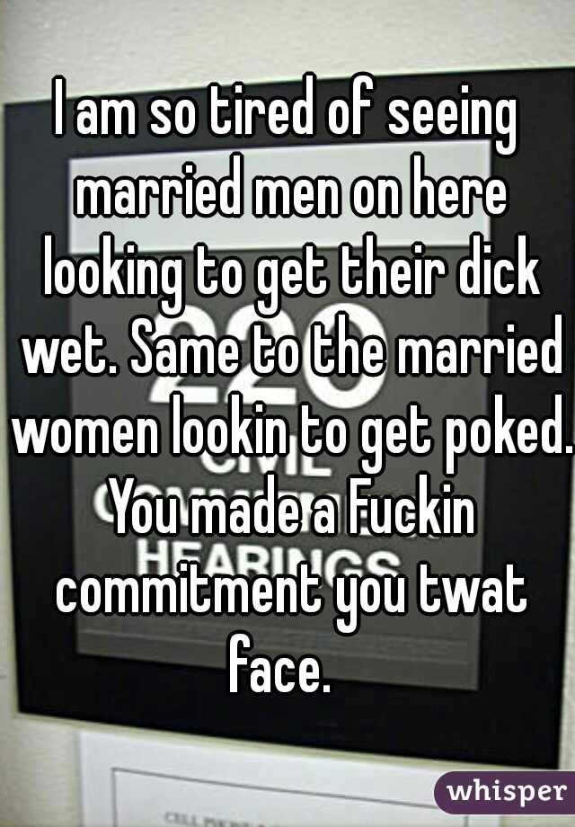 I am so tired of seeing married men on here looking to get their dick wet. Same to the married women lookin to get poked. You made a Fuckin commitment you twat face.  