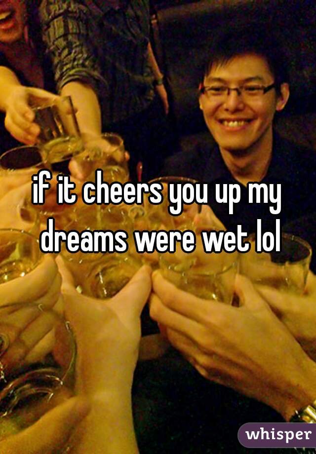 if it cheers you up my dreams were wet lol